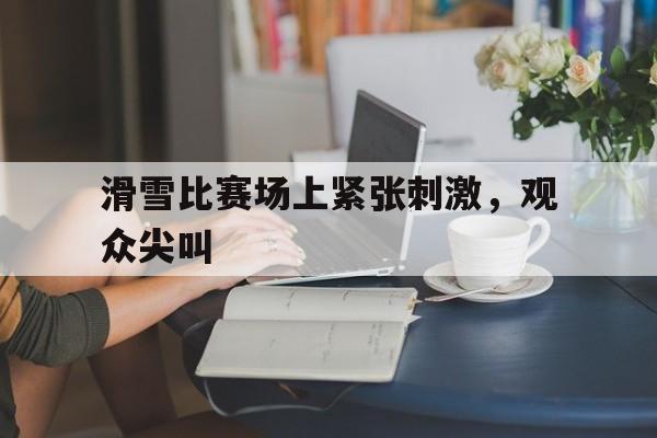 滑雪比赛场上紧张刺激，观众尖叫